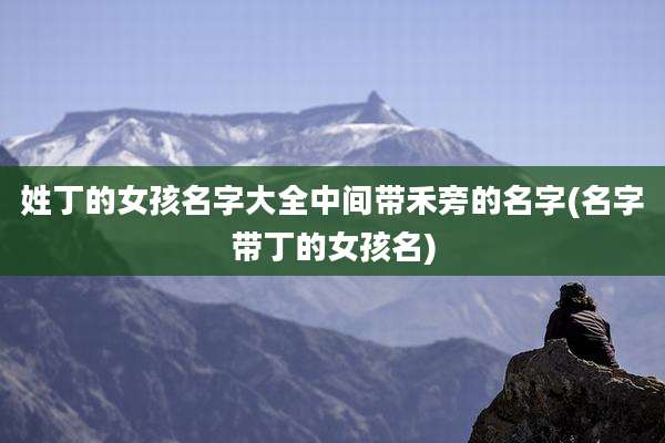 姓丁的女孩名字大全中间带禾旁的名字(名字带丁的女孩名)