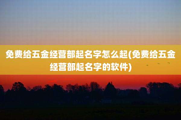 免费给五金经营部起名字怎么起(免费给五金经营部起名字的软件)
