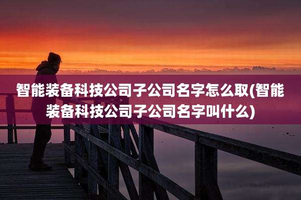 智能装备科技公司子公司名字怎么取(智能装备科技公司子公司名字叫什么)