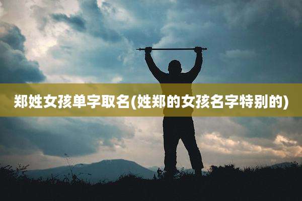 郑姓女孩单字取名(姓郑的女孩名字特别的)