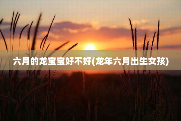 六月的龙宝宝好不好(龙年六月出生女孩)