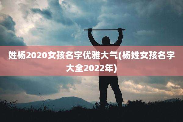 姓杨2020女孩名字优雅大气(杨姓女孩名字大全2022年)