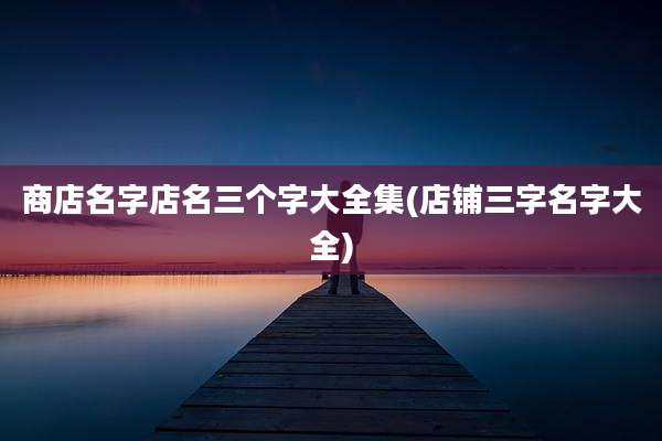 商店名字店名三个字大全集(店铺三字名字大全)