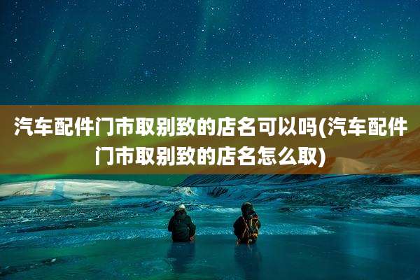 汽车配件门市取别致的店名可以吗(汽车配件门市取别致的店名怎么取)