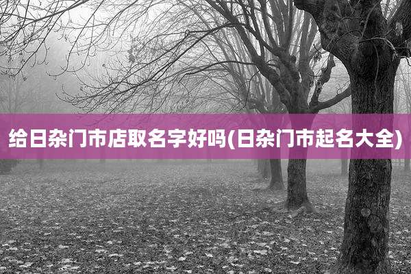 给日杂门市店取名字好吗(日杂门市起名大全)
