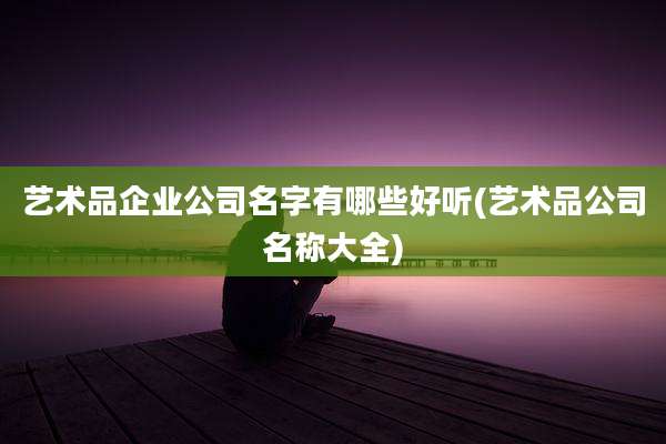 艺术品企业公司名字有哪些好听(艺术品公司名称大全)