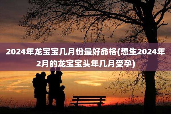 2024年龙宝宝几月份最好命格(想生2024年2月的龙宝宝头年几月受孕)