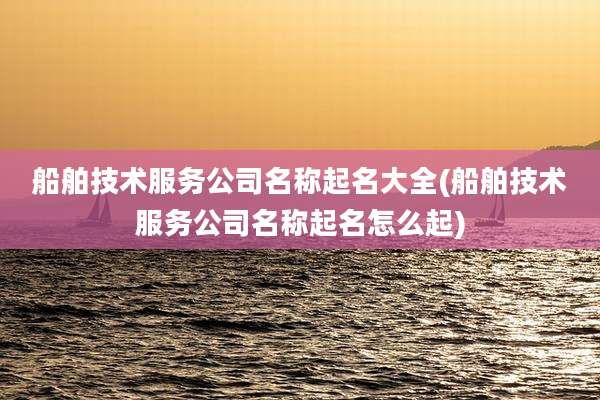 船舶技术服务公司名称起名大全(船舶技术服务公司名称起名怎么起)