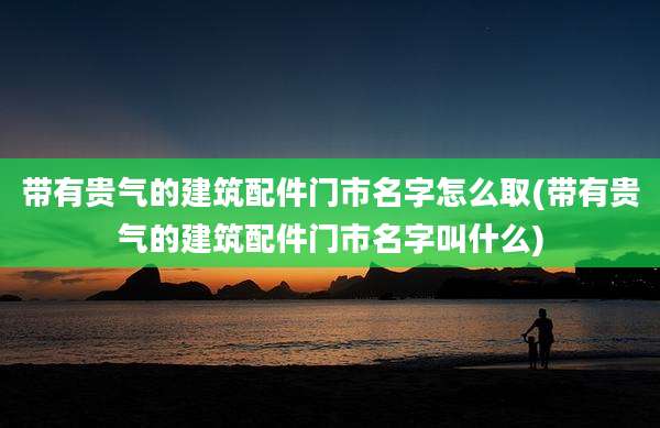 带有贵气的建筑配件门市名字怎么取(带有贵气的建筑配件门市名字叫什么)