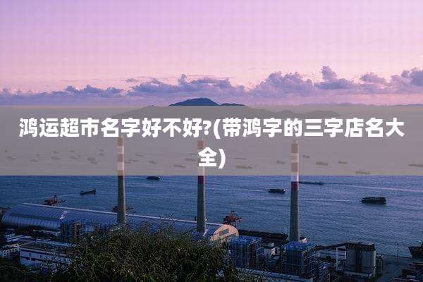 鸿运超市名字好不好?(带鸿字的三字店名大全)