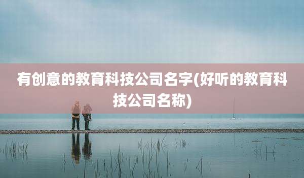 有创意的教育科技公司名字(好听的教育科技公司名称)