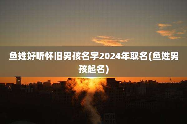 鱼姓好听怀旧男孩名字2024年取名(鱼姓男孩起名)