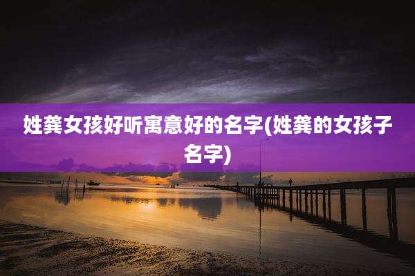 姓龚女孩好听寓意好的名字(姓龚的女孩子名字)