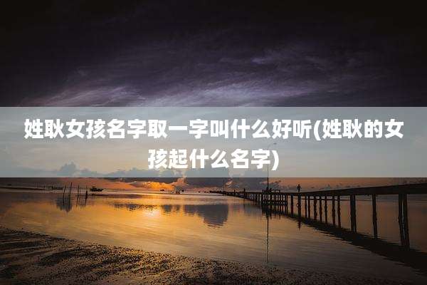 姓耿女孩名字取一字叫什么好听(姓耿的女孩起什么名字)