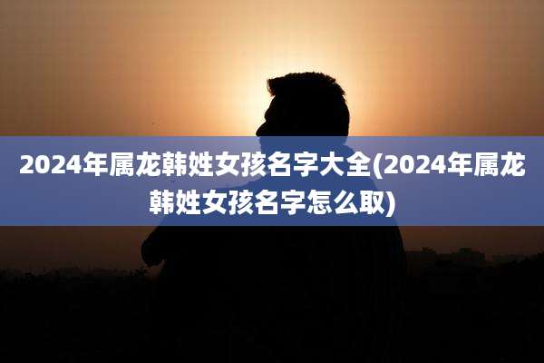 2024年属龙韩姓女孩名字大全(2024年属龙韩姓女孩名字怎么取)