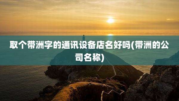 取个带洲字的通讯设备店名好吗(带洲的公司名称)