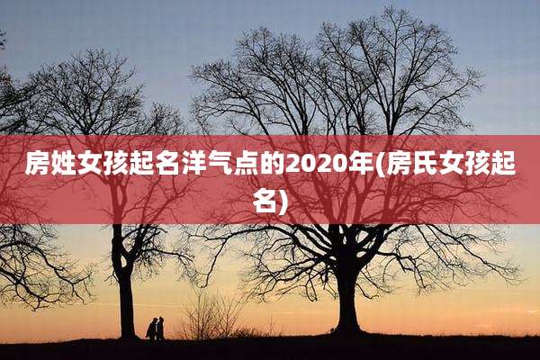 房姓女孩起名洋气点的2020年(房氏女孩起名)