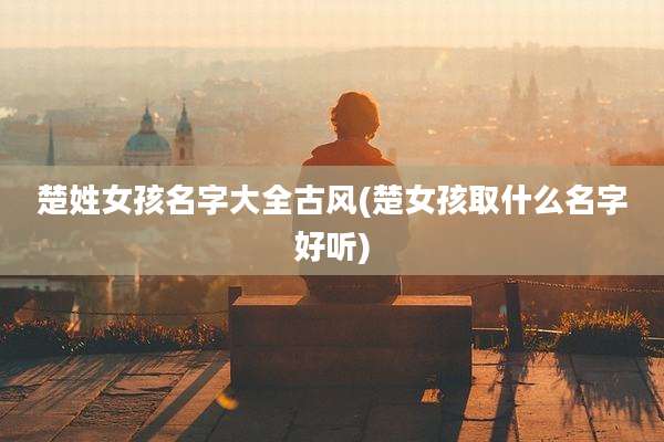 楚姓女孩名字大全古风(楚女孩取什么名字好听)