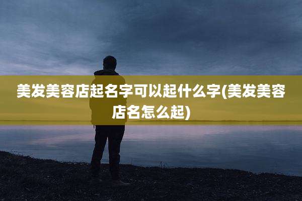 美发美容店起名字可以起什么字(美发美容店名怎么起)