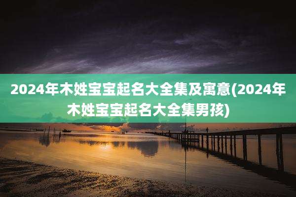 2024年木姓宝宝起名大全集及寓意(2024年木姓宝宝起名大全集男孩)