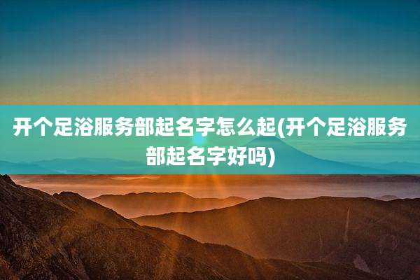 开个足浴服务部起名字怎么起(开个足浴服务部起名字好吗)