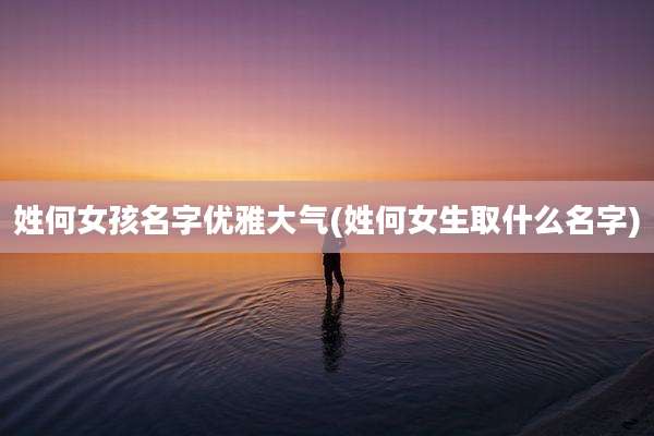 姓何女孩名字优雅大气(姓何女生取什么名字)