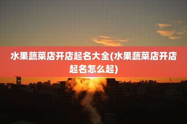 水果蔬菜店开店起名大全(水果蔬菜店开店起名怎么起)