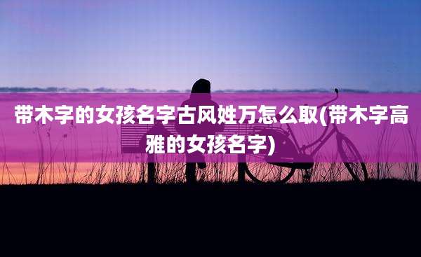 带木字的女孩名字古风姓万怎么取(带木字高雅的女孩名字)
