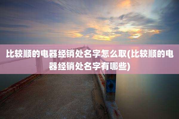 比较顺的电器经销处名字怎么取(比较顺的电器经销处名字有哪些)