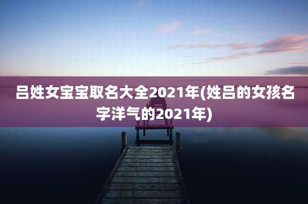 吕姓女宝宝取名大全2021年(姓吕的女孩名字洋气的2021年)