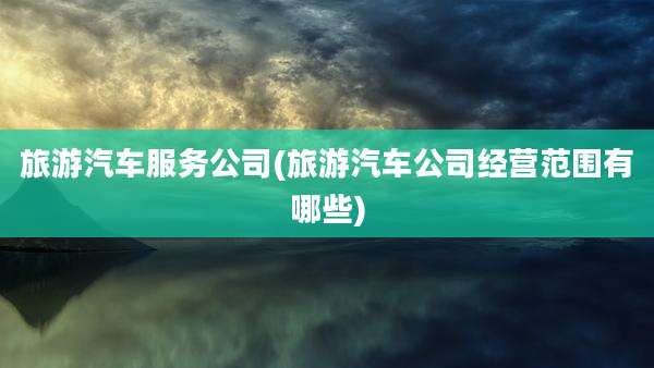 旅游汽车服务公司(旅游汽车公司经营范围有哪些)