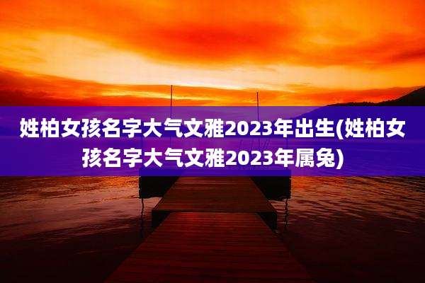 姓柏女孩名字大气文雅2023年出生(姓柏女孩名字大气文雅2023年属兔)