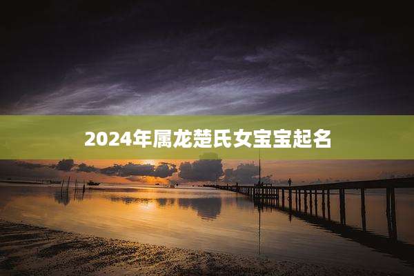 2024年属龙楚氏女宝宝起名