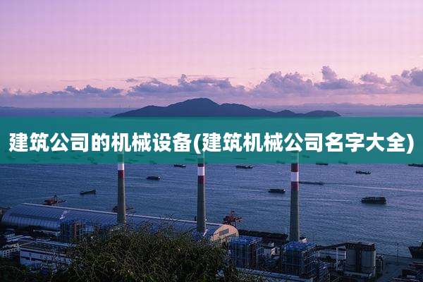 建筑公司的机械设备(建筑机械公司名字大全)