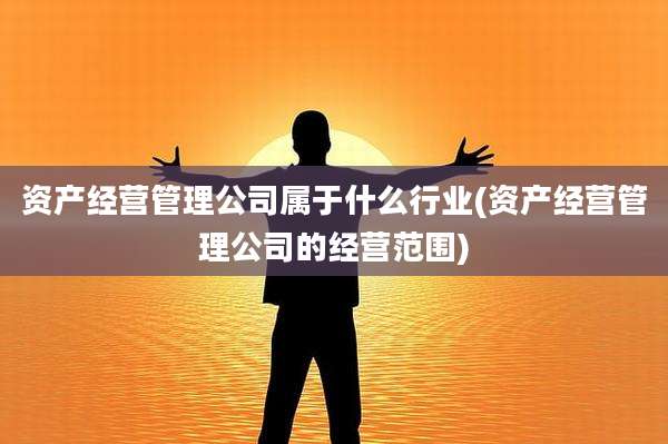 资产经营管理公司属于什么行业(资产经营管理公司的经营范围)