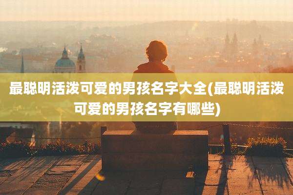最聪明活泼可爱的男孩名字大全(最聪明活泼可爱的男孩名字有哪些)
