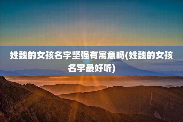 姓魏的女孩名字坚强有寓意吗(姓魏的女孩名字最好听)