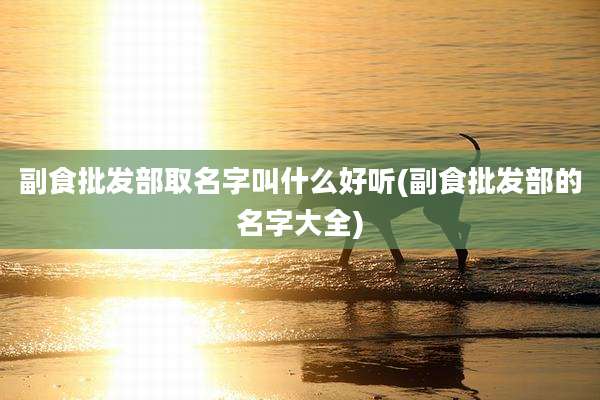 副食批发部取名字叫什么好听(副食批发部的名字大全)