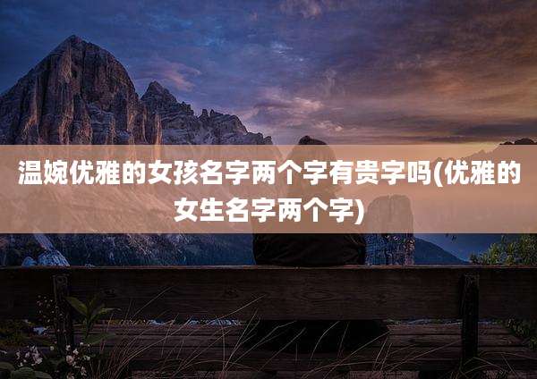温婉优雅的女孩名字两个字有贵字吗(优雅的女生名字两个字)