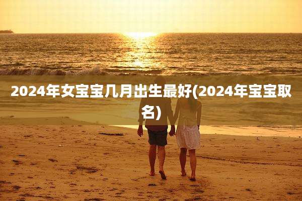 2024年女宝宝几月出生最好(2024年宝宝取名)
