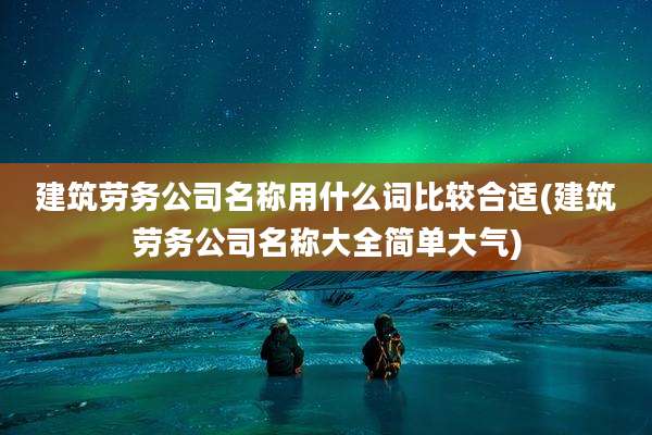 建筑劳务公司名称用什么词比较合适(建筑劳务公司名称大全简单大气)