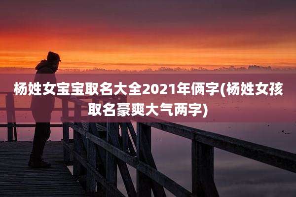 杨姓女宝宝取名大全2021年俩字(杨姓女孩取名豪爽大气两字)