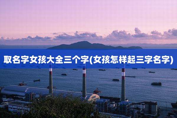 取名字女孩大全三个字(女孩怎样起三字名字)