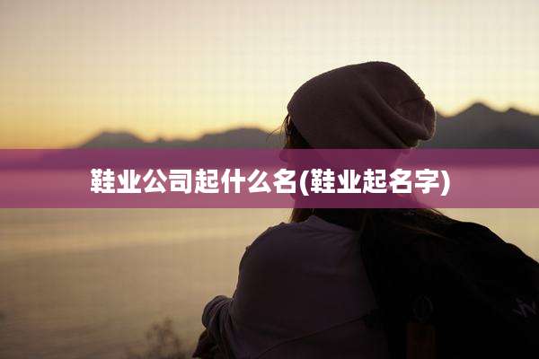鞋业公司起什么名(鞋业起名字)
