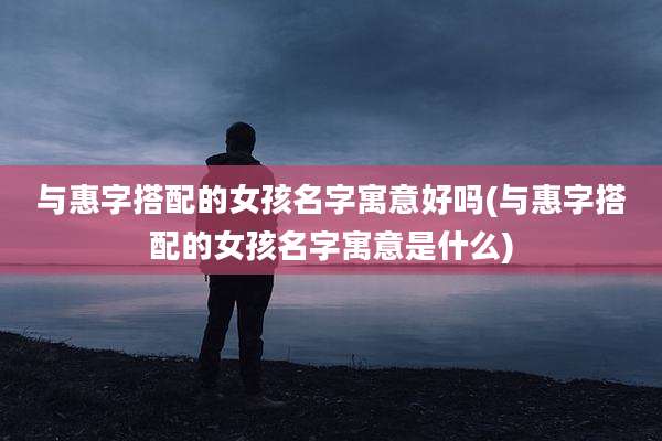 与惠字搭配的女孩名字寓意好吗(与惠字搭配的女孩名字寓意是什么)