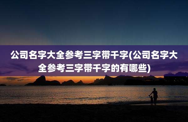 公司名字大全参考三字带千字(公司名字大全参考三字带千字的有哪些)