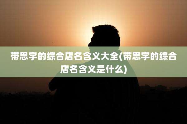 带思字的综合店名含义大全(带思字的综合店名含义是什么)