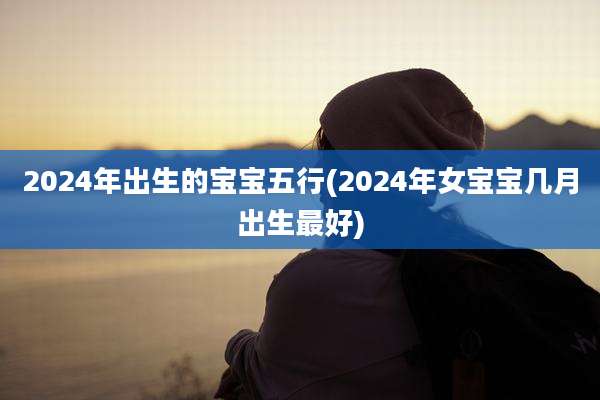 2024年出生的宝宝五行(2024年女宝宝几月出生最好)
