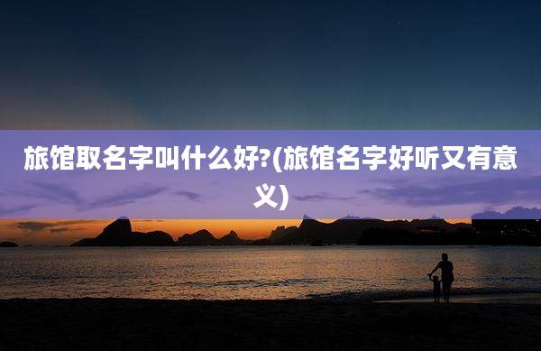 旅馆取名字叫什么好?(旅馆名字好听又有意义)