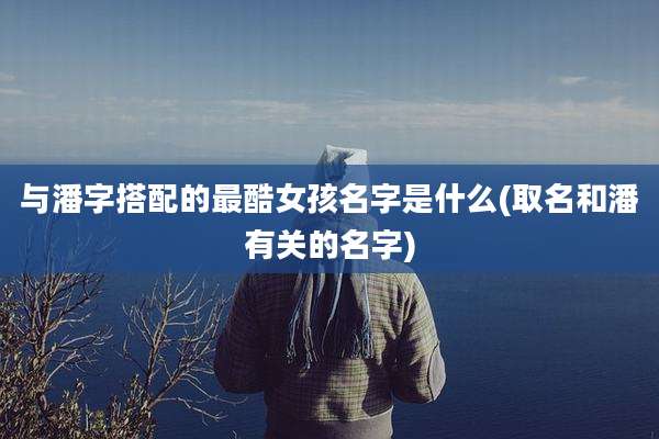 与潘字搭配的最酷女孩名字是什么(取名和潘有关的名字)